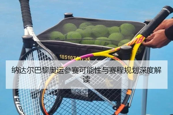 纳达尔巴黎奥运参赛可能性与赛程规划深度解读